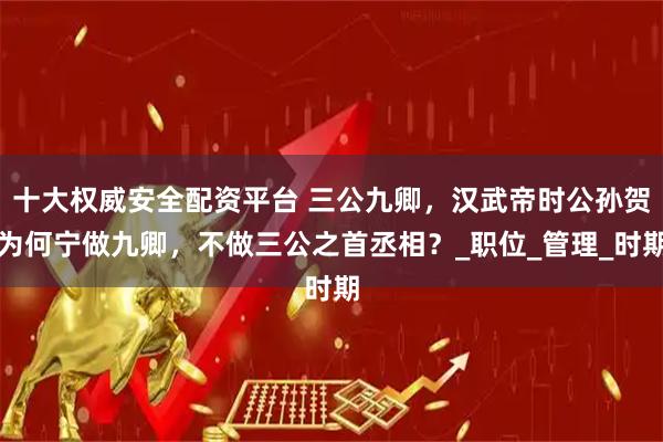 十大權威安全配資平臺 三公九卿,漢武帝時公孫賀為何寧做九卿,不做三公之首丞相?_職位_管理_時期